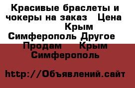 Красивые браслеты и чокеры на заказ › Цена ­ 10-50 - Крым, Симферополь Другое » Продам   . Крым,Симферополь